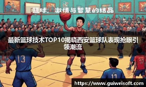 最新篮球技术TOP10揭晓西安篮球队表现抢眼引领潮流