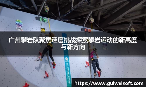 广州攀岩队聚焦速度挑战探索攀岩运动的新高度与新方向
