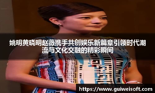 姚明黄晓明赵薇携手共创娱乐新篇章引领时代潮流与文化交融的精彩瞬间