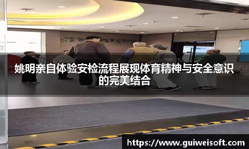 姚明亲自体验安检流程展现体育精神与安全意识的完美结合