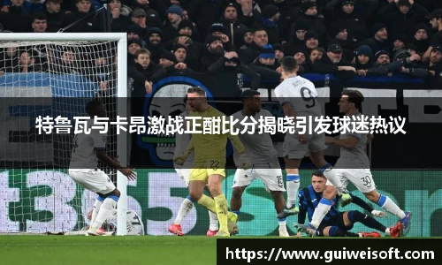 特鲁瓦与卡昂激战正酣比分揭晓引发球迷热议