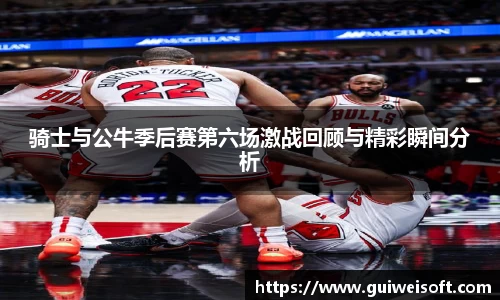 骑士与公牛季后赛第六场激战回顾与精彩瞬间分析