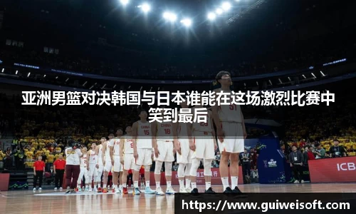 亚洲男篮对决韩国与日本谁能在这场激烈比赛中笑到最后